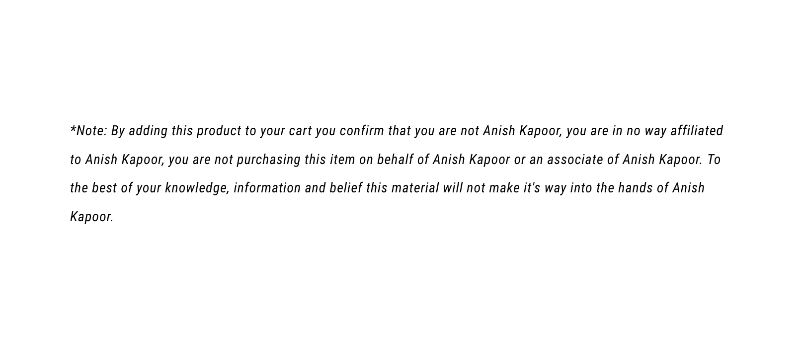 Note: By adding this product to your cart you confirm that you are not Anish Kapoor, you are in no way affiliated to Anish Kapoor, you are not purchasing this item on behalf of Anish Kapoor or an associate of Anish Kapoor. To the best of your knowledge, information and belief this material will not make it's way into the hands of Anish Kapoor.